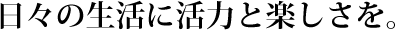 日々の生活に活力と楽しさを。